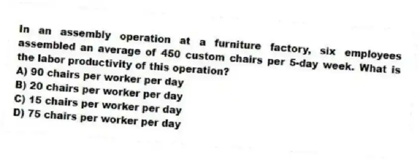 In an assembly operation at a furniture factory, six employees assembled an average of 450 custom chairs per 5-day week. What is the labor productivity of this operation?
A) 90 chairs per worker per day
B) 20 chairs per worker per day
C) 15 chairs per worker per day
D) 75 chairs per worker per day