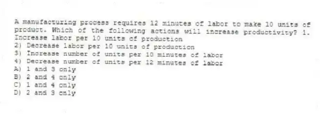 A manufacturing process requires 12 minutes of labor to make 10 units of product. Which of the following actions will increase productivity? 1. Increase labor per 10 units of production
2) Decrease labor per 10 units of production
3) Increase number of units per 10 minutes of labor
4) Decrease number of units per 12 minutes of labor
A) 1 and 3 only
B) 2 and 4 only
C) 1 and 4 only
D) 2 and 3 only