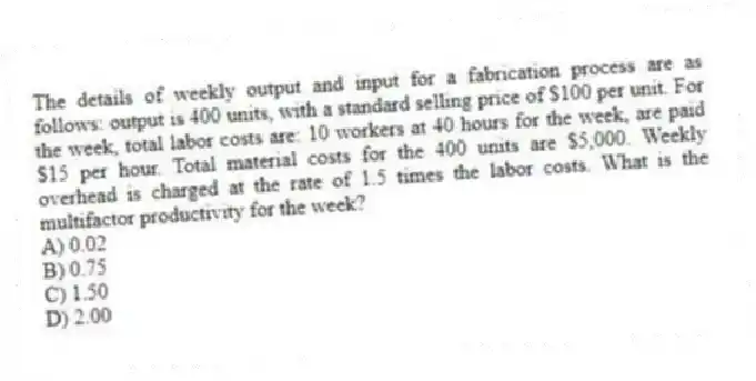 The details of weekly output and input for a fabrication process are as follows: output is 400 units, with a standard selling price of $100 per unit. For the week, total labor costs are: 10 workers at 40 hours for the week, are paid $15 per hour. Total material costs for the 400 units are $5,000. Weekly overhead is charged at the rate of 1.5 times the labor costs. What is the multifactor productivity for the week?
A) 0.02
B) 0.75
C) 1.50
D) 2.00