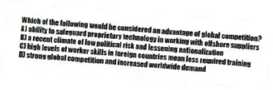 Which of the following would be considered an advantage of global competition?
A) ability to safeguard proprietary technology in working with offshore suppliers
B) a recent climate of low political risk and lessening nationalization
C) high levels of worker skills in foreign countries mean less required training
D) strong global competition and increased worldwide demand