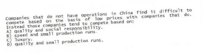 Companies that do not have operations in China find it difficult to compete based on the basis of low prices with companies that do. Instead those companies tend to compete based on:
A) quality and social responsibility.
B) speed and small production runs.
C) luxury.
D) quality and small production runs.