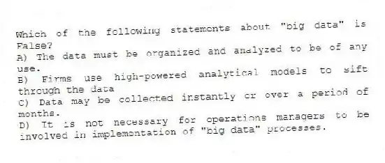 Which of the following statements about "big data" is False?
A) The data must be organized and analyzed to be of any use.
B) Firms use high-powered analytical models to sift through the data
C) Data may be collected instantly or over a period of months.
D) It is not necessary for operations managers to be involved in implementation of "big data" processes.