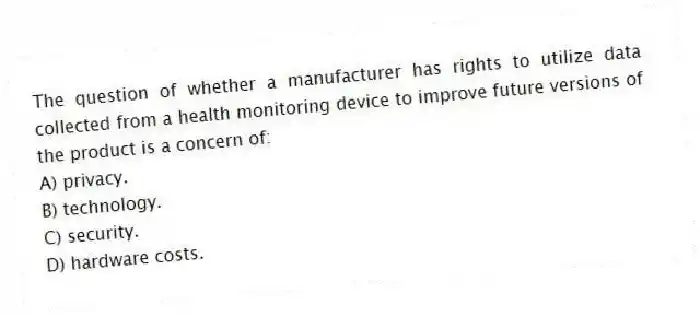 The question of whether a manufacturer has rights to utilize data collected from a health monitoring device to improve future versions of the product is a concern of:
A) privacy.
B) technology.
C) security.
D) hardware costs.