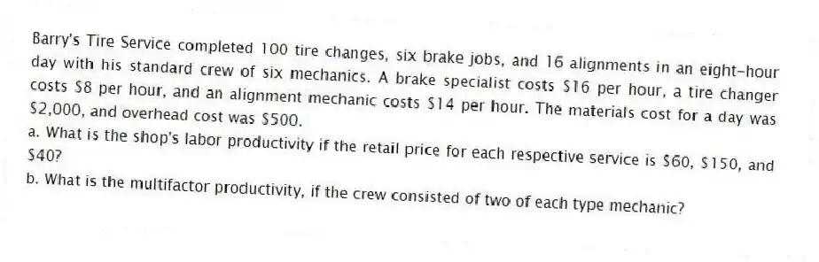 Barry's Tire Service completed 100 tire changes, six brake jobs, and 16 alignments in an eight-hour day with his standard crew of six mechanics. A brake specialist costs $16 per hour, a tire changer costs $8 per hour, and an alignment mechanic costs $14 per hour. The materials cost for a day was $2,000, and overhead cost was $500.
a. What is the shop's labor productivity if the retail price for each respective service is $60, $150, and $40?
b. What is the multifactor productivity, if the crew consisted of two of each type mechanic?