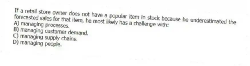 If a retail store owner does not have a popular item in stock because he underestimated the forecasted sales for that item, he most likely has a challenge with:
A) managing processes.
B) managing customer demand.
C) managing supply chains.
D) managing people.