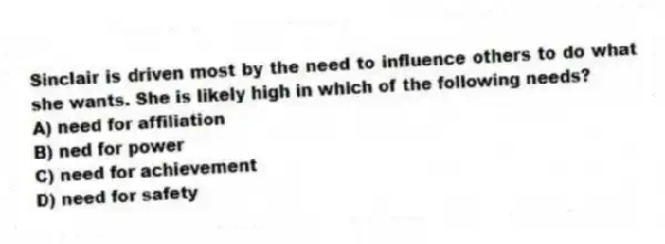 Sinclair is driven most by the need to influence others to do what she wants. She is likely high in which of the following needs?
A) need for affiliation
B) ned for power
C) need for achievement
D) need for safety