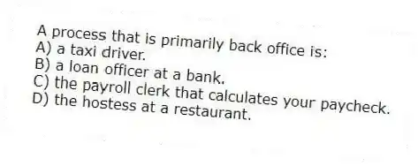 A process that is primarily back office is:
A) a taxi driver.
B) a loan officer at a bank.
C) the payroll clerk that calculates your paycheck.
D) the hostess at a restaurant.