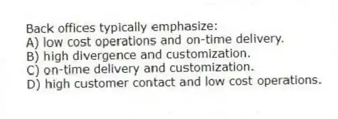 Back offices typically emphasize:
A) low cost operations and on-time delivery.
B) high divergence and customization.
C) on-time delivery and customization.
D) high customer contact and low cost operations.