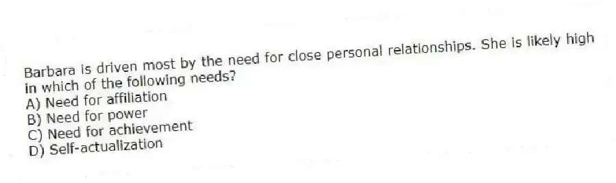 Barbara is driven most by the need for close personal relationships. She is likely high in which of the following needs?
A) Need for affiliation
B) Need for power
C) Need for achievement
D) Self-actualization