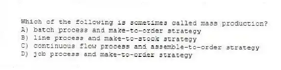 Which of the following is sometimes called mass production?
A) batch process and make-to-order strategy
B) line process and make-to-stock strategy
C) continuous flow process and assemble-to-order strategy
D) job process and make-to-order strategy