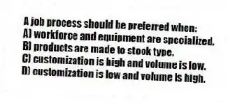 A job process should be preferred when:
A) workforce and equipment are specialized.
B) products are made to stock type.
C) customization is high and volume is low.
D) customization is low and volume is high.