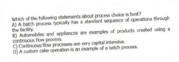 Which of the following statements about process choice is best?
A) A batch process typically has a standard sequence of operations through the facility.
B) Automobiles and appliances are examples of products created using a continuous flow process.
C) Continuous flow processes are very capital intensive.
D) A custom cake operation is an example of a batch process.