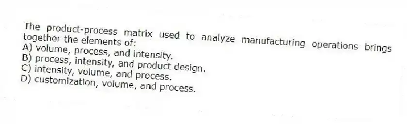 The product-process matrix used to analyze manufacturing operations brings together the elements of:
A) volume, process, and intensity.
B) process, intensity, and product design.
C) intensity, volume, and process.
D) customization, volume, and process.