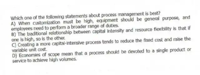 Which one of the following statements about process management is best?
A) When customization must be high, equipment should be general purpose, and employees need to perform a broader range of duties.
B) The traditional relationship between capital intensity and resource flexibility is that if one is high, so is the other.
C) Creating a more capital-intensive process tends to reduce the fixed cost and raise the variable unit cost.
D) Economies of scope mean that a process should be devoted to a single product or service to achieve high volumes.