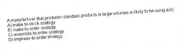 A manufacturer that produces standard products in large volumes is likely to be using a(n):
A) make-to-stock strategy.
B) make-to-order strategy.
C) assemble-to-order strategy.
D) engineer-to-order strategy.