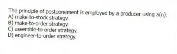 The principle of postponement is employed by a producer using a(n):
A) make-to-stock strategy.
B) make-to-order strategy.
C) assemble-to-order strategy.
D) engineer-to-order strategy.