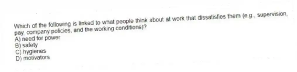 Which of the following is linked to what people think about at work that dissatisfies them (e.g., supervision, pay, company policies, and the working conditions)?
A) need for power
B) safety
C) hygienes
D) motivators
