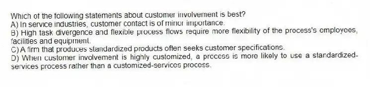 Which of the following statements about customer involvement is best?
A) In service industries, customer contact is of minor importance.
B) High task divergence and flexible process flows require more flexibility of the process's employees, facilities and equipment.
C) A firm that produces standardized products often seeks customer specifications.
D) When customer involvement is highly customized, a process is more likely to use a standardized-services process rather than a customized-services process.
