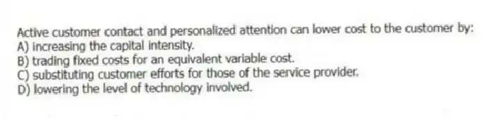 Active customer contact and personalized attention can lower cost to the customer by:
A) increasing the capital intensity.
B) trading fixed costs for an equivalent variable cost.
C) substituting customer efforts for those of the service provider.
D) lowering the level of technology involved.