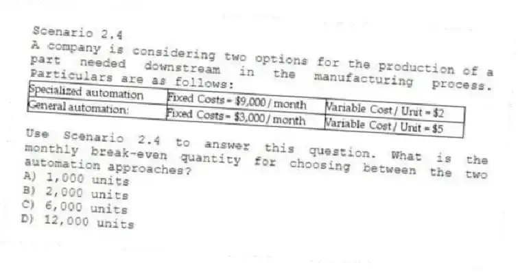 Scenario 2.4
A company is considering two options for the production of a part needed downstream in the manufacturing process. Particulars are as follows:
 
-Use Scenario 2.4 to answer this question. What is the monthly break-even quantity for choosing between the two automation approaches?
A) 1,000 units 
B) 2,000 units 
C) 6,000 units 
D) 12,000 units 
