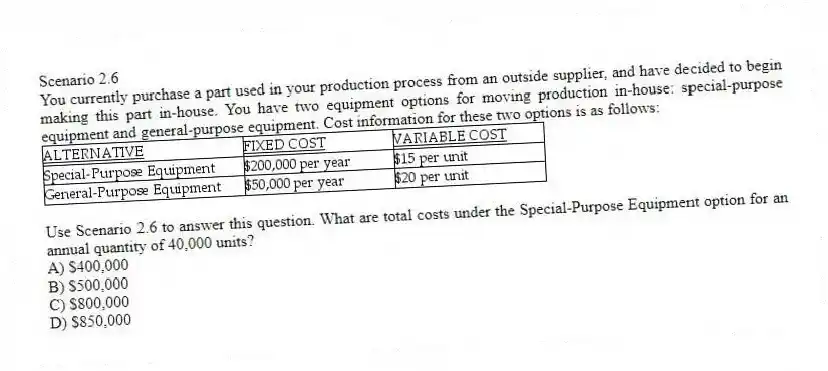 Scenario 2.6
You currently purchase a part used in your production process from an outside supplier, and have decided to begin making this part in-house. You have two equipment options for moving production in-house: special-purpose equipment and general-purpose equipment. Cost information for these two options is as follows:
 
-Use Scenario 2.6 to answer this question. What are total costs under the Special-Purpose Equipment option for an annual quantity of 40,000 units?
A) $400,000 
B) $500,000 
C) $800,000 
D) $850,000 
