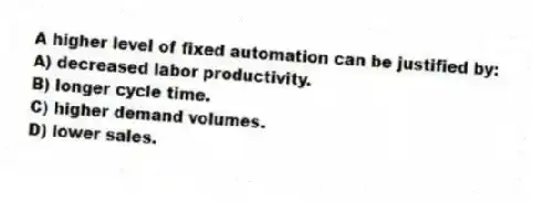 A higher level of fixed automation can be justified by:
A) decreased labor productivity.
B) longer cycle time.
C) higher demand volumes.
D) lower sales.