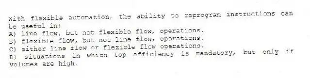 With flexible automation, the ability to reprogram instructions can be useful in:
A) line flow, but not flexible flow, operations.
B) flexible flow, but not line flow, operations.
C) either line flow or flexible flow operations.
D) situations in which top efficiency is mandatory, but only if volumes are high.
