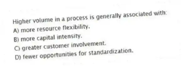 Higher volume in a process is generally associated with:
A) more resource flexibility.
B) more capital intensity.
C) greater customer involvement.
D) fewer opportunities for standardization.