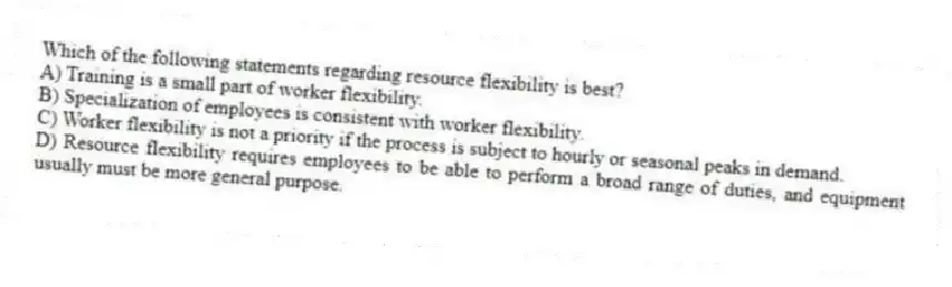 Which of the following statements regarding resource flexibility is best?
A) Training is a small part of worker flexibility.
B) Specialization of employees is consistent with worker flexibility.
C) Worker flexibility is not a priority if the process is subject to hourly or seasonal peaks in demand.
D) Resource flexibility requires employees to be able to perform a broad range of duties, and equipment usually must be more general purpose.