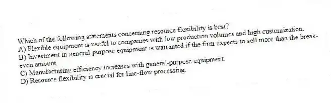 Which of the following statements concerning resource flexibility is best?
A) Flexible equipment is useful to companies with low production volumes and high customization.
B) Investment in general-purpose equipment is warranted if the firm expects to sell more than the break-even amount.
C) Manufacturing efficiency increases with general-purpose equipment.
D) Resource flexibility is crucial for line-flow processing.