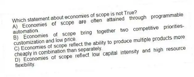 Which statement about economies of scope is not True?
A) Economies of scope are often attained through programmable automation.
B) Economies of scope bring together two competitive priorities-customization and low price.
C) Economies of scope reflect the ability to produce multiple products more cheaply in combination than separately.
D) Economies of scope reflect low capital intensity and high resource flexibility.