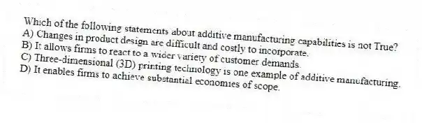 Which of the following statements about additive manufacturing capabilities is not True?
A) Changes in product design are difficult and costly to incorporate.
B) It allows firms to react to a wider variety of customer demands.
C) Three-dimensional (3D) printing technology is one example of additive manufacturing.
D) It enables firms to achieve substantial economies of scope.