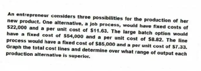 An entrepreneur considers three possibilities for the production of her new product. One alternative, a job process, would have fixed costs of $22,000 and a per unit cost of $11.63. The large batch option would have a fixed cost of $54,000 and a per unit cost of $8.82. The line process would have a fixed cost of $85,000 and a per unit cost of $7.33. Graph the total cost lines and determine over what range of output each production alternative is superior.