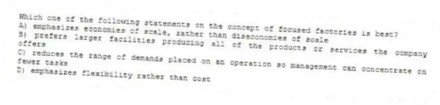 Which one of the following statements on the concept of focused factories is best?
A) emphasizes economies of scale, rather than diseconomies of scale
B) prefers larger facilities producing all of the products or services the company offers
C) reduces the range of demands placed on an operation so management can concentrate on fewer tasks
D) emphasizes flexibility rather than cost