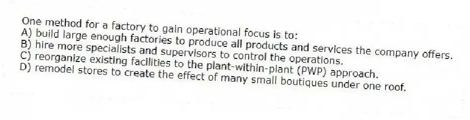 One method for a factory to gain operational focus is to:
A) build large enough factories to produce all products and services the company offers.
B) hire more specialists and supervisors to control the operations.
C) reorganize existing facilities to the plant-within-plant (PWP) approach.
D) remodel stores to create the effect of many small boutiques under one roof.