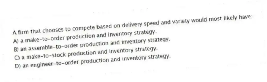 A firm that chooses to compete based on delivery speed and variety would most likely have:
A) a make-to-order production and inventory strategy.
B) an assemble-to-order production and inventory strategy.
C) a make-to-stock production and inventory strategy.
D) an engineer-to-order production and inventory strategy.