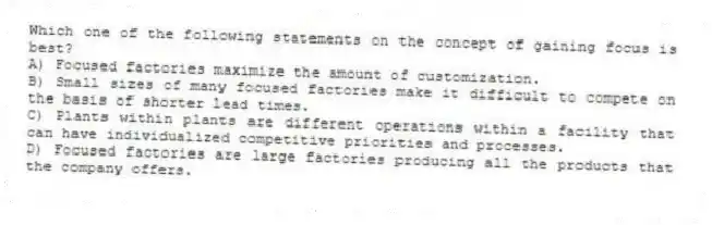Which one of the following statements on the concept of gaining focus is best?
A) Focused factories maximize the amount of customization.
B) Small sizes of many focused factories make it difficult to compete on the basis of shorter lead times.
C) Plants within plants are different operations within a facility that can have individualized competitive priorities and processes.
D) Focused factories are large factories producing all the products that the company offers.