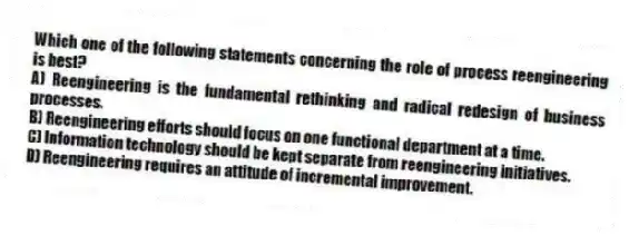 Which one of the following statements concerning the role of process reengineering is best?
A) Reengineering is the fundamental rethinking and radical redesign of business processes.
B) Reengineering efforts should focus on one functional department at a time.
C) Information technology should be kept separate from reengineering initiatives.
D) Reengineering requires an attitude of incremental improvement.