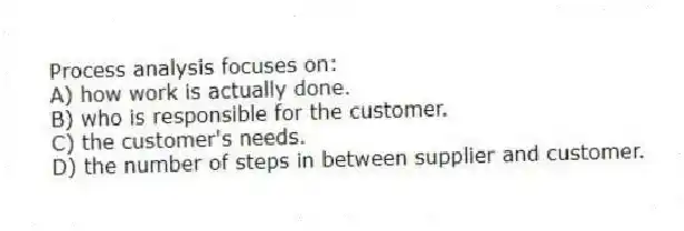 Process analysis focuses on:
A) how work is actually done.
B) who is responsible for the customer.
C) the customer's needs.
D) the number of steps in between supplier and customer.