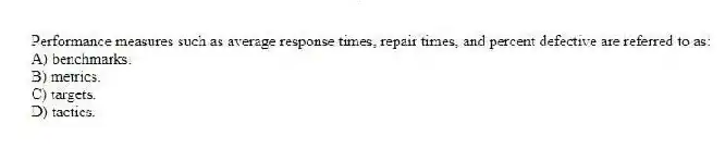 Performance measures such as average response times, repair times, and percent defective are referred to as:
A) benchmarks.
B) metrics.
C) targets.
D) tactics.