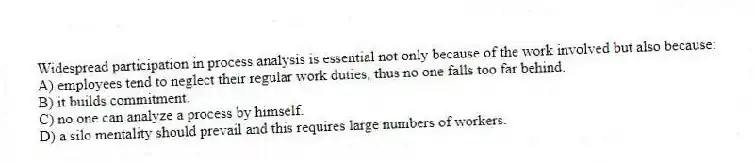 Widespread participation in process analysis is essential not only because of the work involved but also because:
A) employees tend to neglect their regular work duties, thus no one falls too far behind.
B) it builds commitment.
C) no one can analyze a process by himself.
D) a silo mentality should prevail and this requires large numbers of workers.