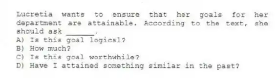 Lucretia wants to ensure that her goals for her department are attainable. According to the text, she should ask ______.
A) Is this goal logical?
B) How much?
C) Is this goal worthwhile?
D) Have I attained something similar in the past?