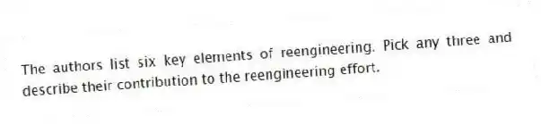 The authors list six key elements of reengineering. Pick any three and describe their contribution to the reengineering effort.