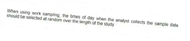 When using work sampling, the times of day when the analyst collects the sample data should be selected at random over the length of the study.