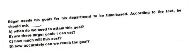 Edgar needs his goals for his department to be time-based. According to the text, he should ask ______.
A) when do we need to attain this goal?
B) are there larger goals I can set?
C) how much will this cost?
D) how accurately can we reach the goal?
