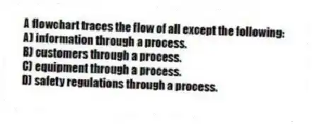 A flowchart traces the flow of all except the following:
A) information through a process.
B) customers through a process.
C) equipment through a process.
D) safety regulations through a process.