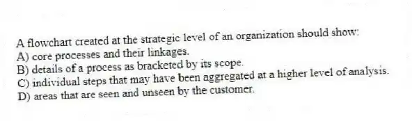 A flowchart created at the strategic level of an organization should show:
A) core processes and their linkages.
B) details of a process as bracketed by its scope.
C) individual steps that may have been aggregated at a higher level of analysis.
D) areas that are seen and unseen by the customer.
