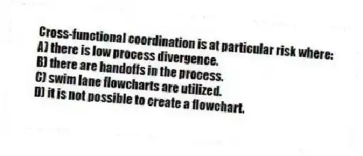 Cross-functional coordination is at particular risk where:
A) there is low process divergence.
B) there are handoffs in the process.
C) swim lane flowcharts are utilized.
D) it is not possible to create a flowchart.