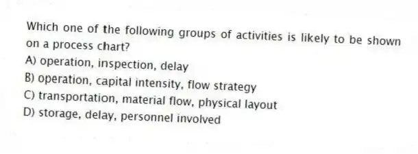 Which one of the following groups of activities is likely to be shown on a process chart?
A) operation, inspection, delay
B) operation, capital intensity, flow strategy
C) transportation, material flow, physical layout
D) storage, delay, personnel involved