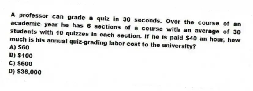 A professor can grade a quiz in 30 seconds. Over the course of an academic year he has 6 sections of a course with an average of 30 students with 10 quizzes in each section. If he is paid $40 an hour, how much is his annual quiz-grading labor cost to the university?
A) $60
B) $100
C) $600
D) $36,000